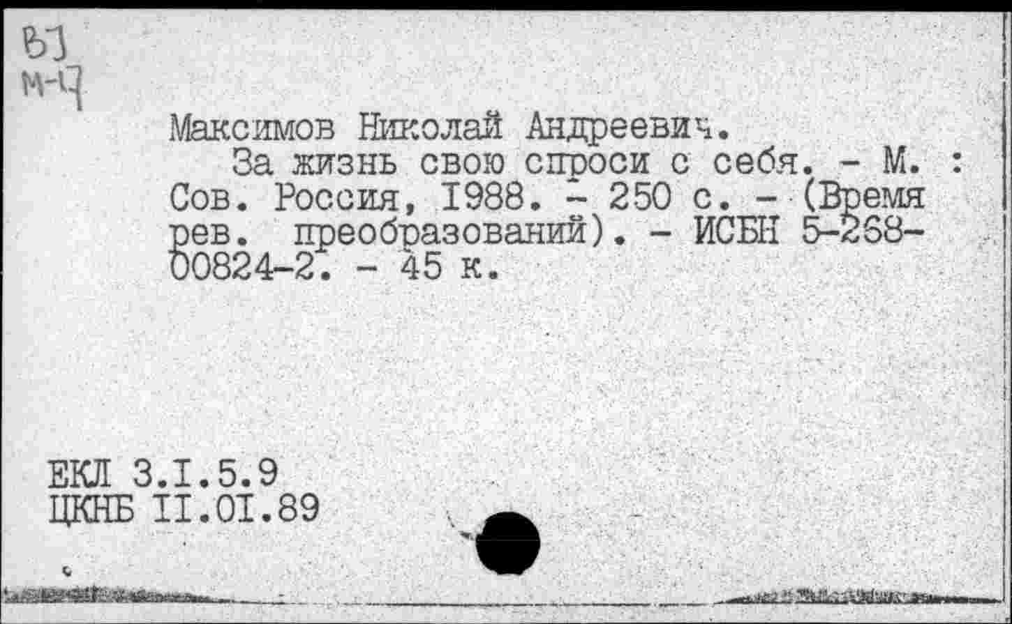 ﻿
Максимов Николай Андреевич.
За жизнь свою снооси с себя. - М.
Сов. Россия, 1988. - 250 с. - (Время рев. преобвазований). - ИСБН 5-258-00824-2. - 45 к.
ЕКЛ 3.1.5.9 ЦКНБ II.01.89
айцкШкл»..»....